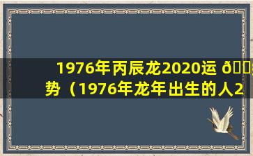 1976年丙辰龙2020运 🐧 势（1976年龙年出生的人2022年运程）